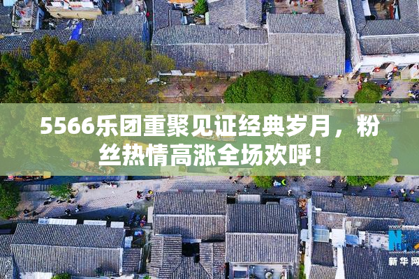 5566乐团重聚见证经典岁月，粉丝热情高涨全场欢呼！