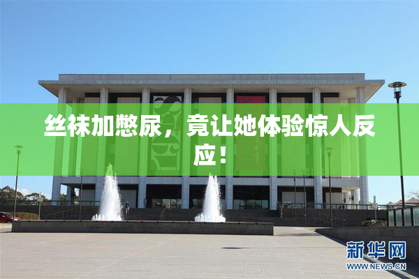 丝袜加憋尿，竟让她体验惊人反应！
