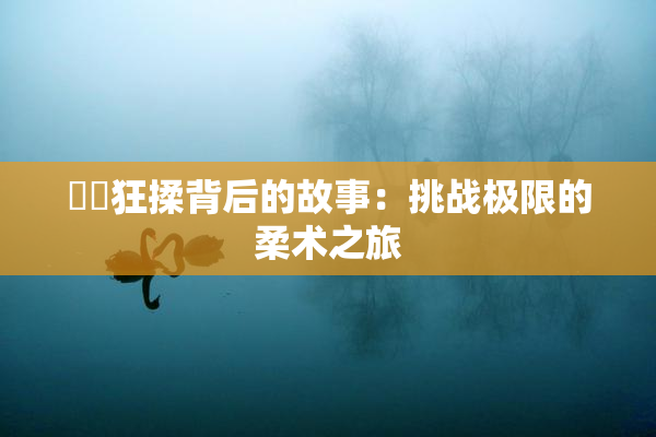 ❌‌狂揉背后的故事：挑战极限的柔术之旅
