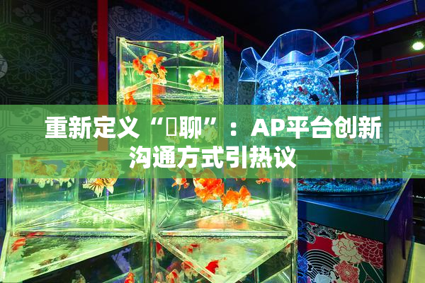 重新定义“躶聊”：AP平台创新沟通方式引热议