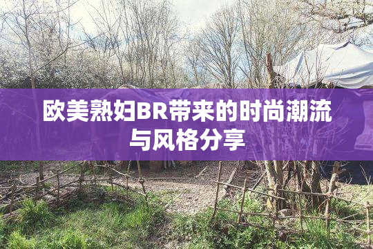 欧美熟妇BR带来的时尚潮流与风格分享