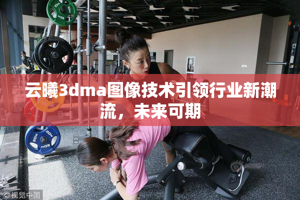 云曦3dma图像技术引领行业新潮流，未来可期