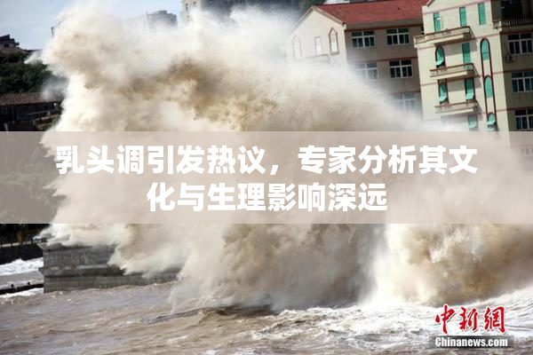 乳头调引发热议，专家分析其文化与生理影响深远