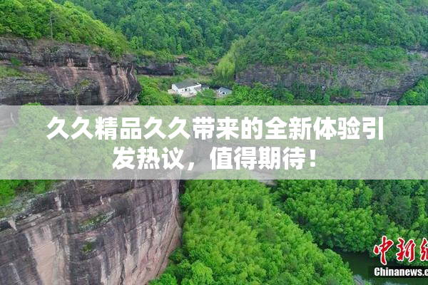 久久精品久久带来的全新体验引发热议，值得期待！