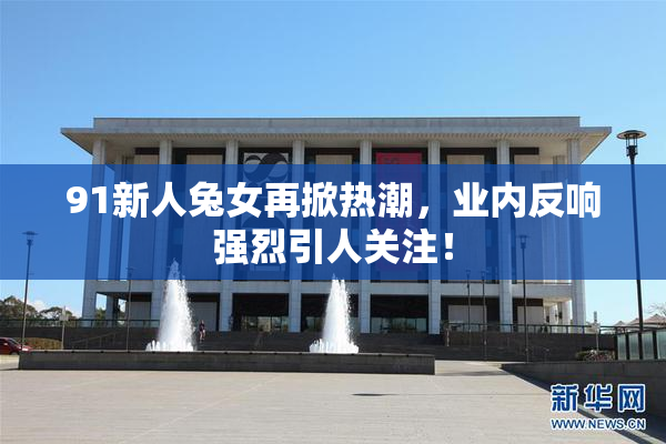 91新人兔女再掀热潮，业内反响强烈引人关注！