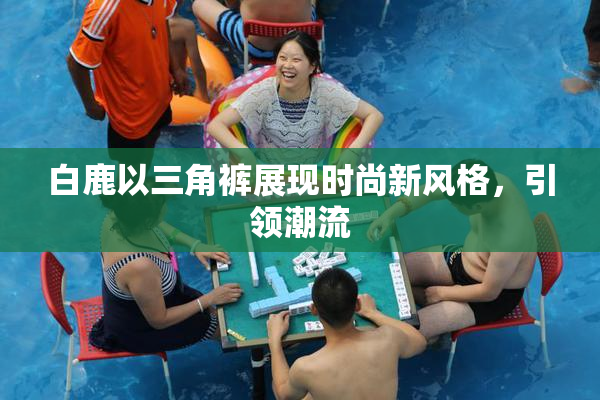 白鹿以三角裤展现时尚新风格，引领潮流