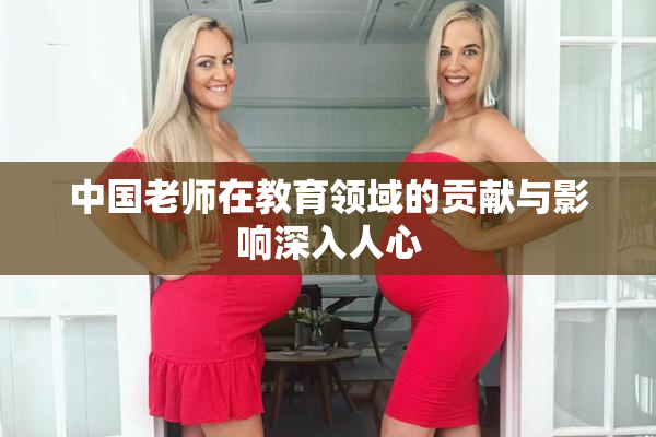 中国老师在教育领域的贡献与影响深入人心