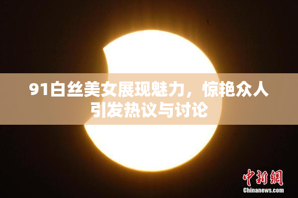 91白丝美女展现魅力，惊艳众人引发热议与讨论