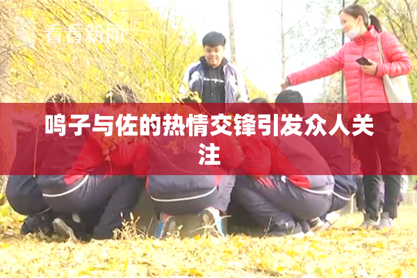 鸣子与佐的热情交锋引发众人关注