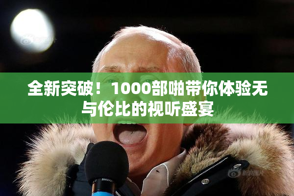 全新突破！1000部啪带你体验无与伦比的视听盛宴