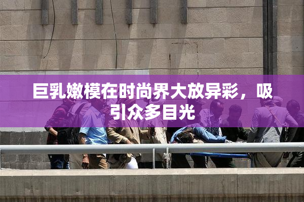巨乳嫩模在时尚界大放异彩，吸引众多目光