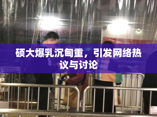 硕大爆乳沉甸重，引发网络热议与讨论