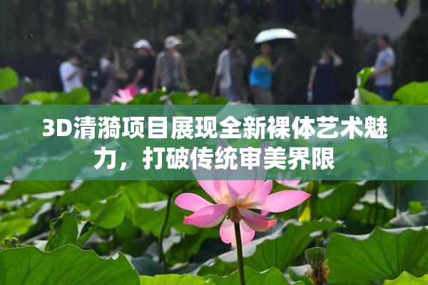 3D清漪项目展现全新裸体艺术魅力，打破传统审美界限