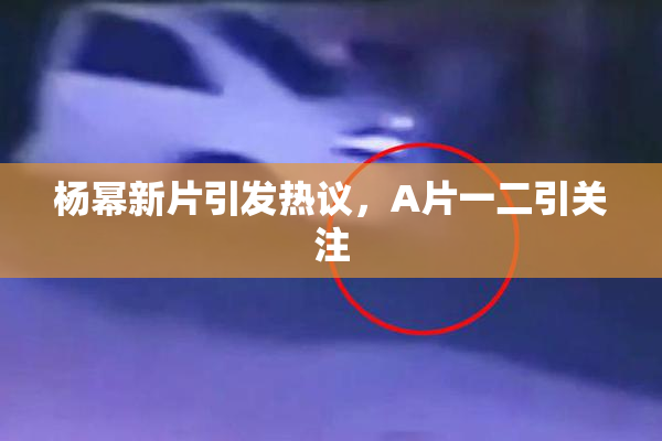 杨幂新片引发热议，A片一二引关注