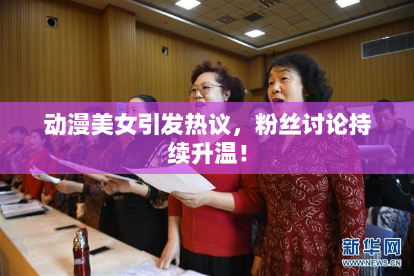 动漫美女引发热议，粉丝讨论持续升温！