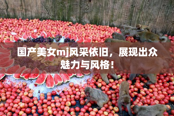 国产美女mj风采依旧，展现出众魅力与风格！