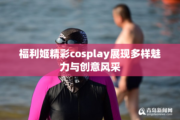 福利姬精彩cosplay展现多样魅力与创意风采