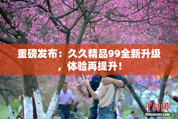 重磅发布：久久精品99全新升级，体验再提升！
