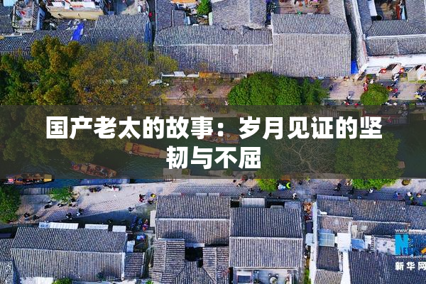 国产老太的故事：岁月见证的坚韧与不屈