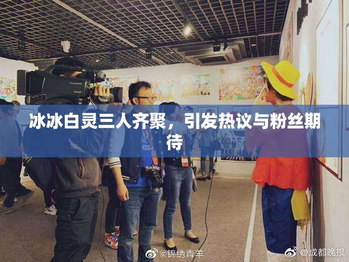 冰冰白灵三人齐聚，引发热议与粉丝期待
