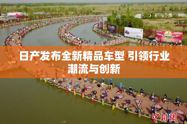 日产发布全新精品车型 引领行业潮流与创新