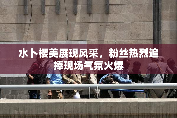 水卜樱美展现风采，粉丝热烈追捧现场气氛火爆