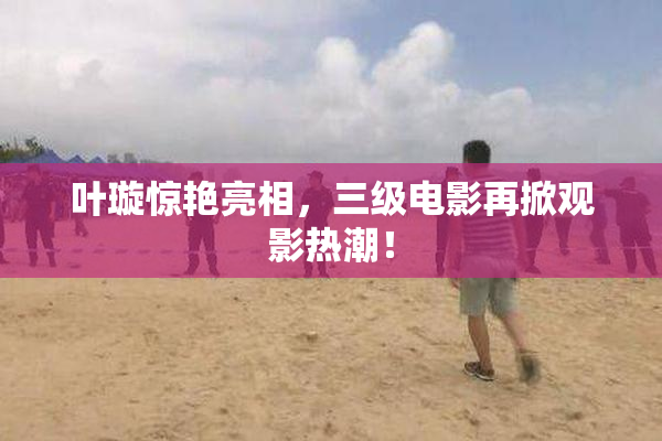 叶璇惊艳亮相，三级电影再掀观影热潮！
