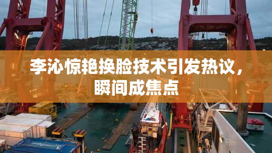 李沁惊艳换脸技术引发热议，瞬间成焦点