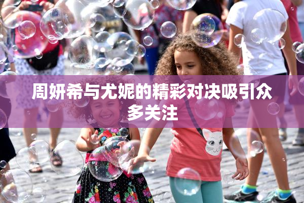周妍希与尤妮的精彩对决吸引众多关注
