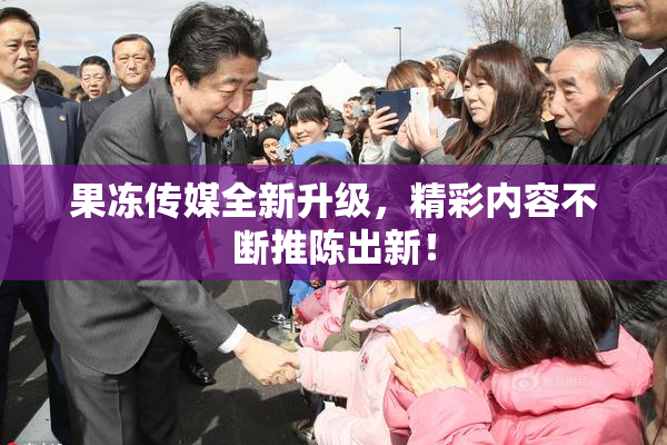 果冻传媒全新升级，精彩内容不断推陈出新！