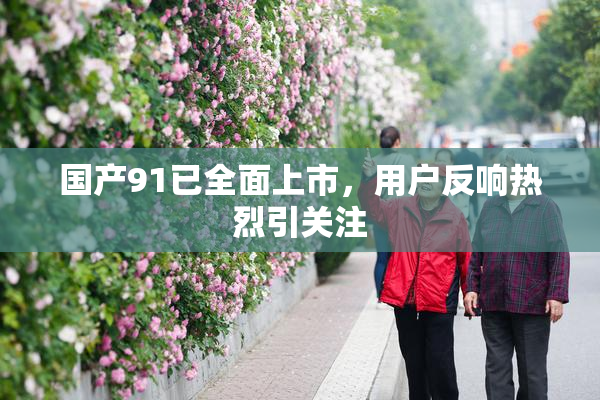 国产91已全面上市，用户反响热烈引关注
