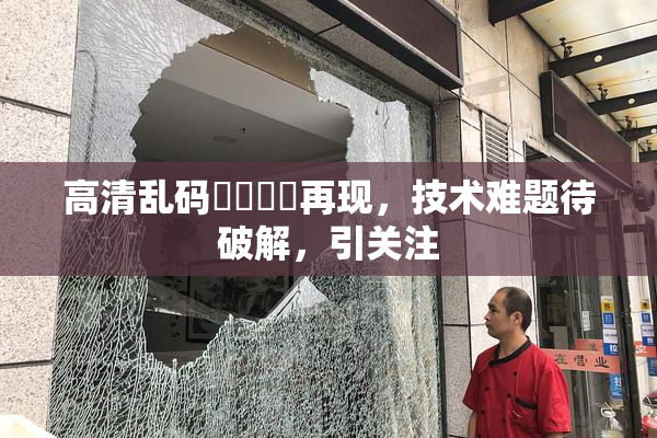 高清乱码❌‌❌‌再现，技术难题待破解，引关注