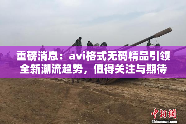 重磅消息：avi格式无码精品引领全新潮流趋势，值得关注与期待