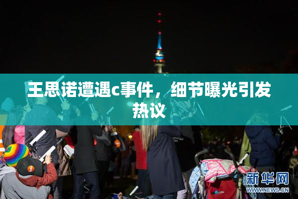 王思诺遭遇c事件，细节曝光引发热议