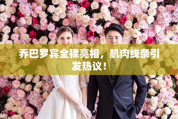 乔巴罗宾全裸亮相，肌肉线条引发热议！