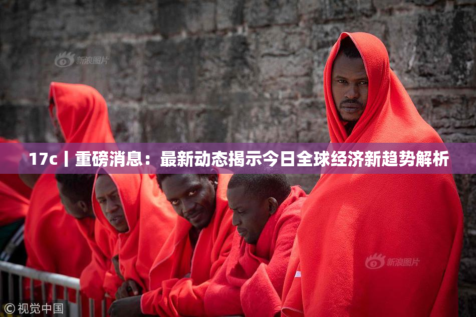 17c丨重磅消息：最新动态揭示今日全球经济新趋势解析