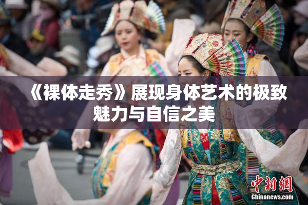《裸体走秀》展现身体艺术的极致魅力与自信之美