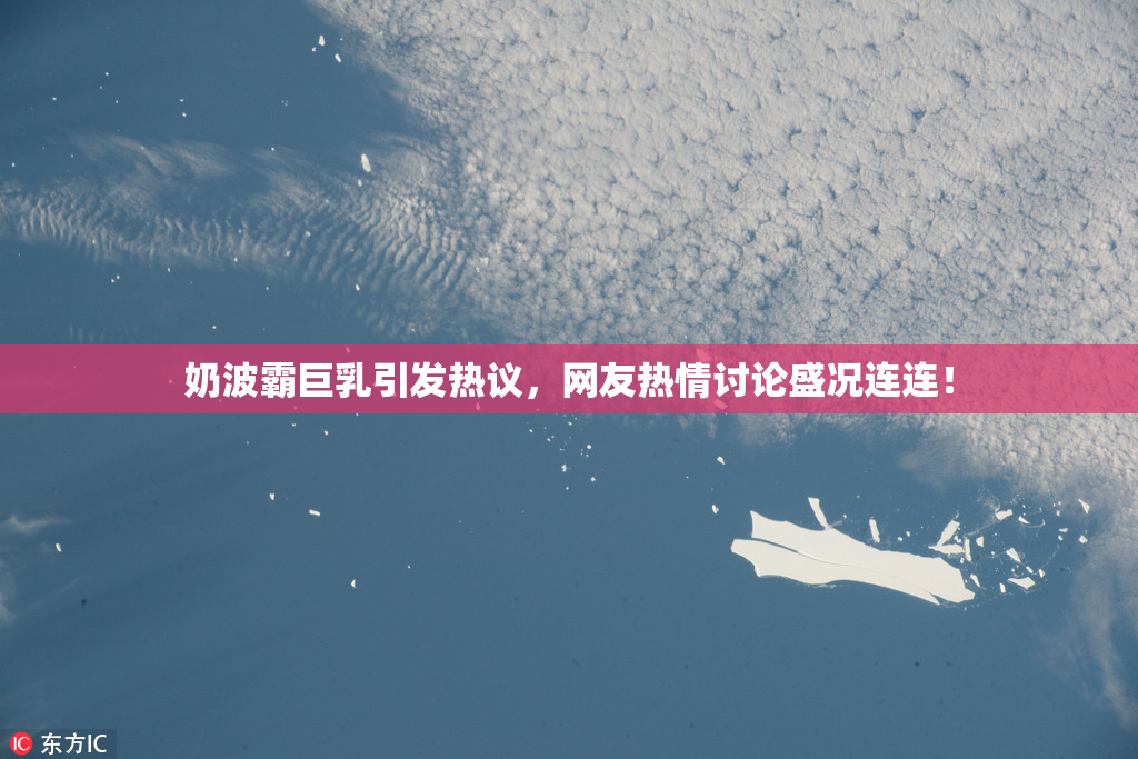 奶波霸巨乳引发热议，网友热情讨论盛况连连！