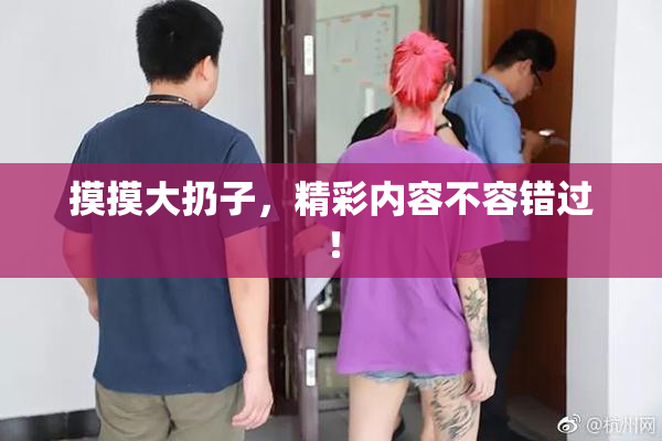 摸摸大扔子，精彩内容不容错过！