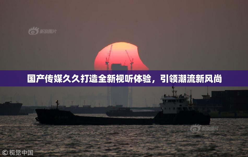 国产传媒久久打造全新视听体验，引领潮流新风尚
