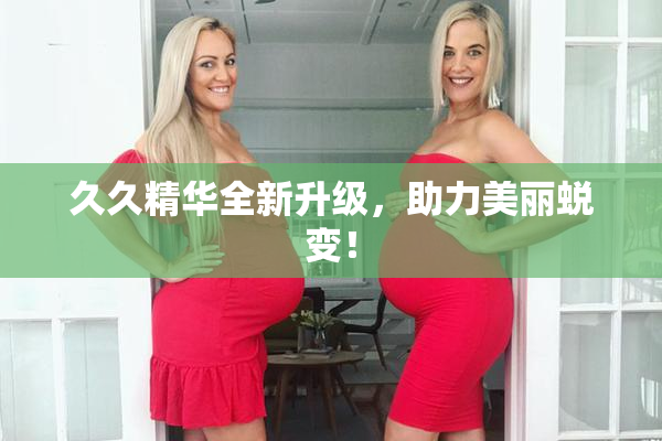 久久精华全新升级，助力美丽蜕变！