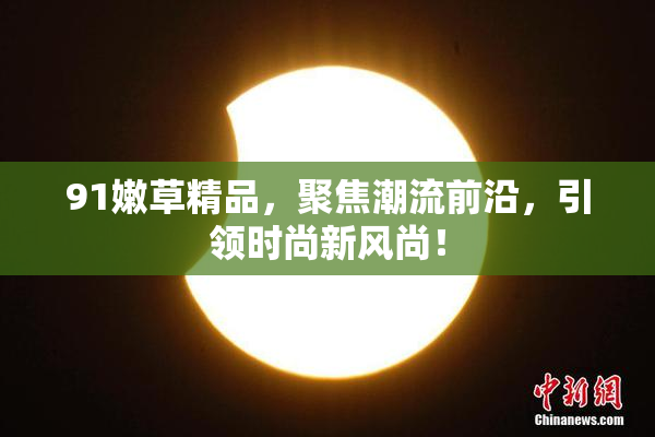 91嫩草精品，聚焦潮流前沿，引领时尚新风尚！