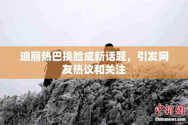 迪丽热巴换脸成新话题，引发网友热议和关注