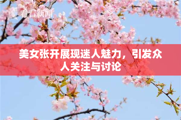 美女张开展现迷人魅力，引发众人关注与讨论