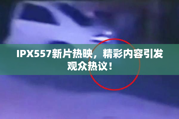 IPX557新片热映，精彩内容引发观众热议！