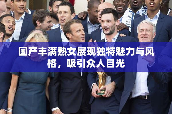 国产丰满熟女展现独特魅力与风格，吸引众人目光