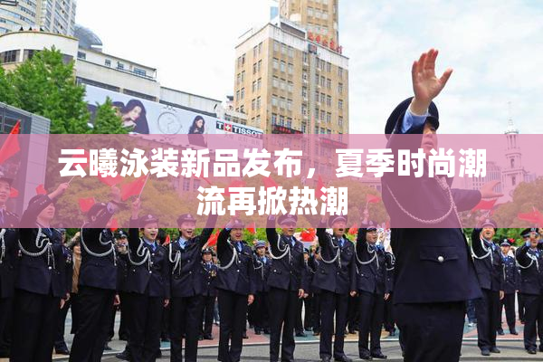 云曦泳装新品发布，夏季时尚潮流再掀热潮
