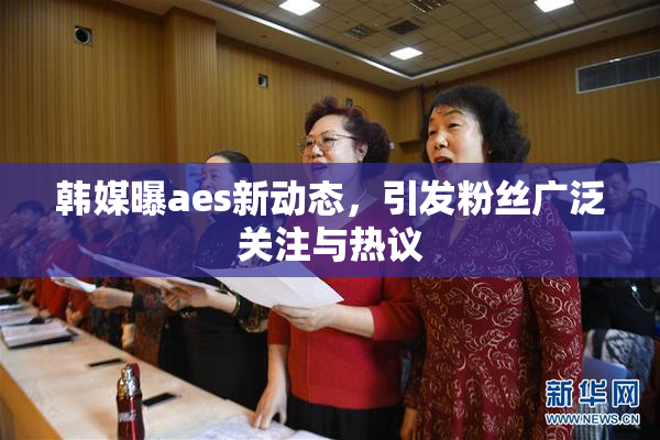 韩媒曝aes新动态，引发粉丝广泛关注与热议