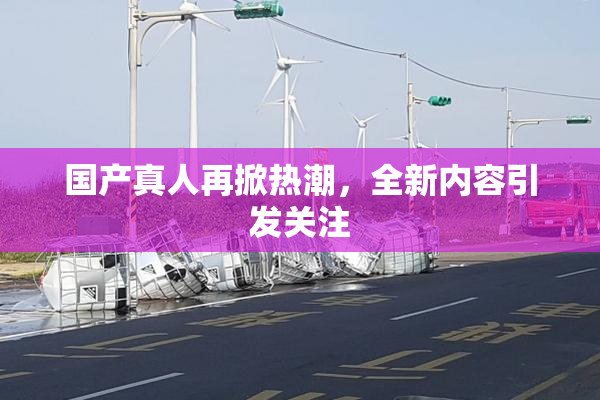 国产真人再掀热潮，全新内容引发关注