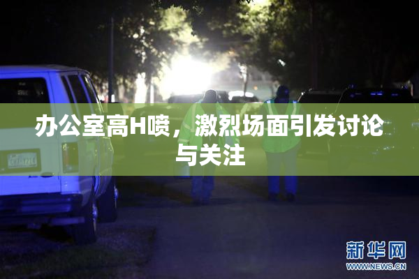 办公室高H喷，激烈场面引发讨论与关注